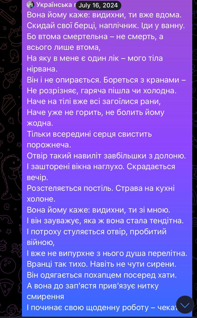 Imagen - El poema que Sasha envió a Kostia el 16 de julio. Traducción: Ella le dice: respira, estás en casa / Quítate las botas, la mochila / Ve al baño / Porque la fatiga es mortal — no la muerte, sólo fatiga / para la que tengo una cura — el nirvana de mi cuerpo / Ni siquiera se resiste / Abre los grifos — no distingue si corre el agua caliente o fría / Como si todas las heridas de su cuerpo se hubieran curado ya / como si aún no ardieran / como si ninguna doliera todavía / Sólo el vacío silba dentro de su corazón / El agujero es tan grande / como el tamaño de la palma de una mano / Y las cortinas están corridas del todo / Llega el atardecer / La cama está hecha / La comida, en la cocina, se queda fría / Ella le dice: respira, estás conmigo / y se da cuenta de lo frágil que se ha vuelto / Y poco a poco el agujero provocado por la guerra se cierra / Y ningún alma fugaz saldrá de él / La mañana está tranquila / Ni siquiera se escuchan las sirenas / Él se viste rápidamente en medio de la casa / y ella se ata un hilo de humildad en su muñeca / y comienza su rutina de trabajo — esperando