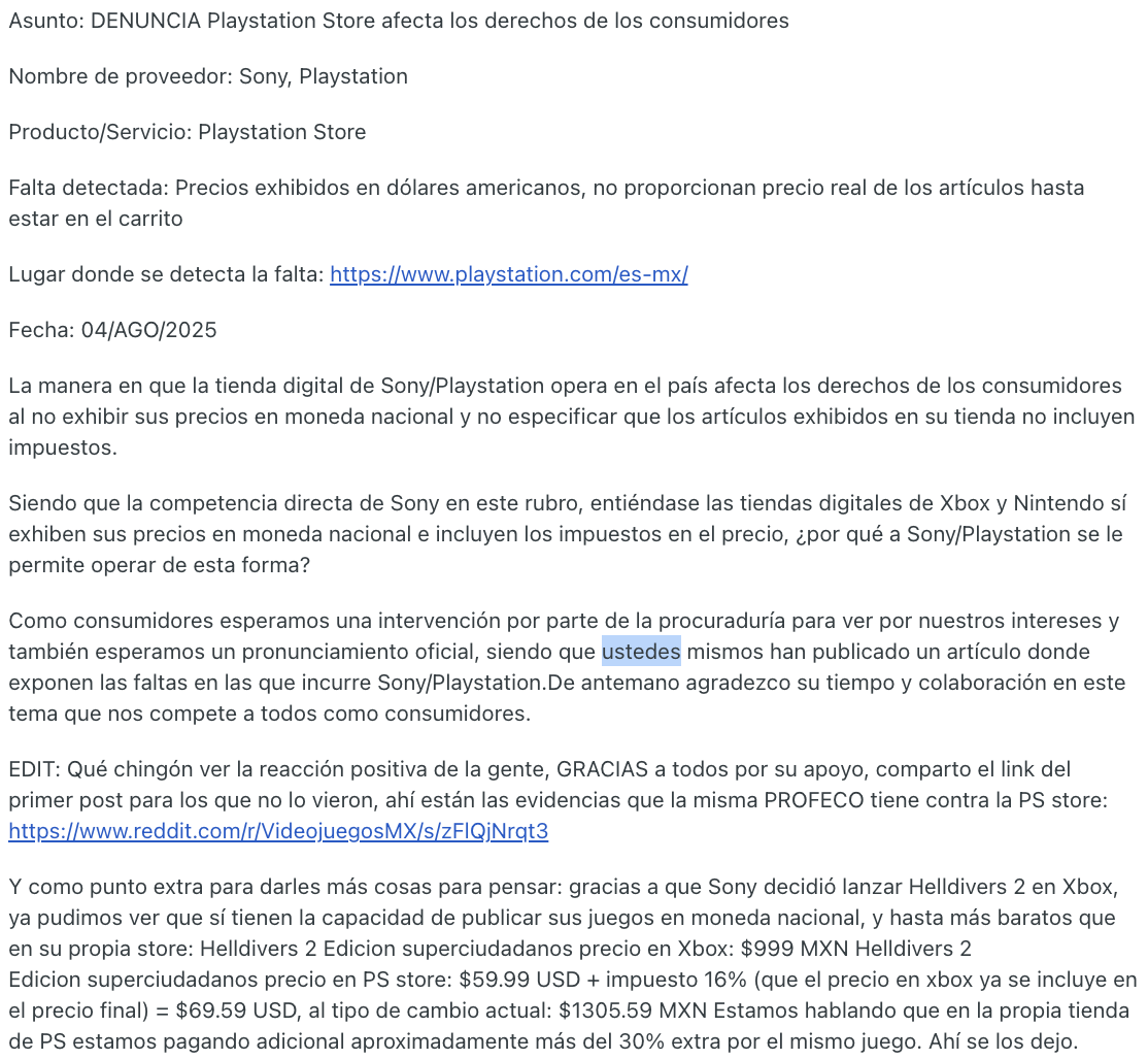 CDATA[
Un usuario denunció que la PlayStation Store en México no muestra los precios de sus productos en moneda nacional ni informa que los montos exhibidos no incluyen impuestos. La queja fue presentada ante la Procuraduría Federal del Consumidor (Profeco) y generó debate entre usuarios de videojuegos. Ahora, Profeco respondió con una notificación formal a Sony para que cumpla con la Ley Federal de Protección al Consumidor , advirtiendo que, de no atender las observaciones, se iniciarán los procedimientos correspondientes por infracciones.
La denuncia a PlayStation Store
![